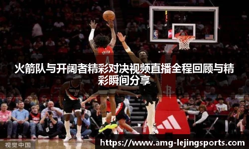 火箭队与开阔者精彩对决视频直播全程回顾与精彩瞬间分享