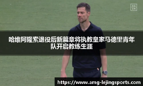 哈维阿隆索退役后新篇章将执教皇家马德里青年队开启教练生涯