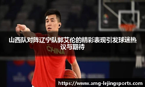 山西队对阵辽宁队郭艾伦的精彩表现引发球迷热议与期待