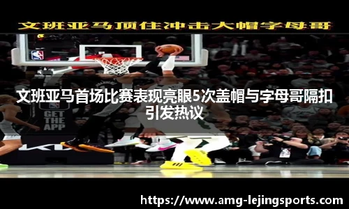 文班亚马首场比赛表现亮眼5次盖帽与字母哥隔扣引发热议
