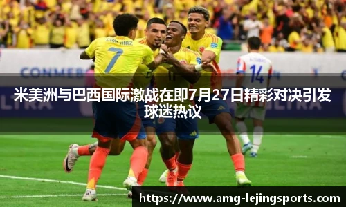 米美洲与巴西国际激战在即7月27日精彩对决引发球迷热议